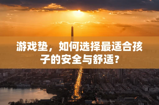 游戏垫，如何选择最适合孩子的安全与舒适？