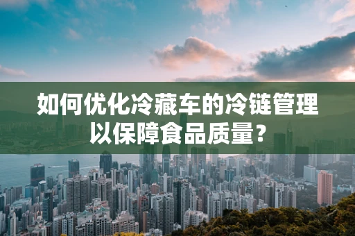 如何优化冷藏车的冷链管理以保障食品质量？