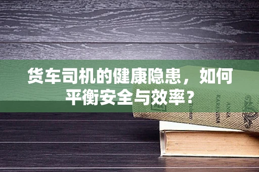 货车司机的健康隐患，如何平衡安全与效率？