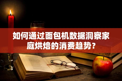 如何通过面包机数据洞察家庭烘焙的消费趋势？