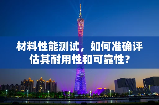 材料性能测试，如何准确评估其耐用性和可靠性？