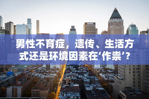 男性不育症，遗传、生活方式还是环境因素在‘作祟’？