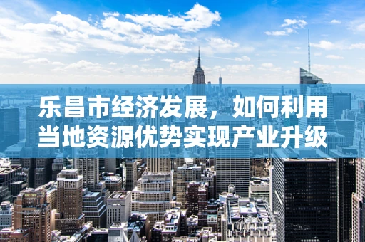 乐昌市经济发展，如何利用当地资源优势实现产业升级？