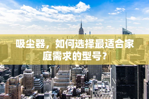 吸尘器，如何选择最适合家庭需求的型号？