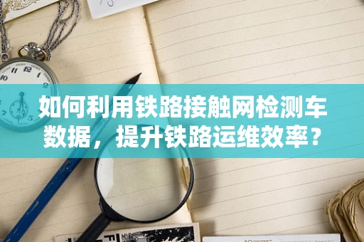 如何利用铁路接触网检测车数据，提升铁路运维效率？