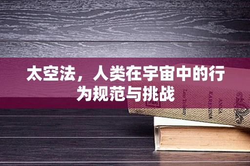 太空法，人类在宇宙中的行为规范与挑战