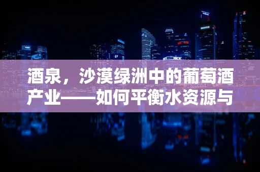 酒泉，沙漠绿洲中的葡萄酒产业——如何平衡水资源与可持续发展？