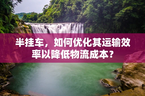 半挂车，如何优化其运输效率以降低物流成本？