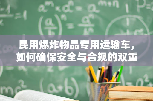 民用爆炸物品专用运输车，如何确保安全与合规的双重保障？