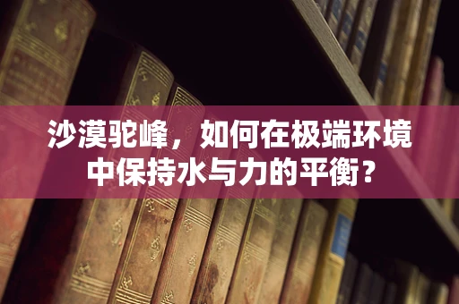 沙漠驼峰，如何在极端环境中保持水与力的平衡？