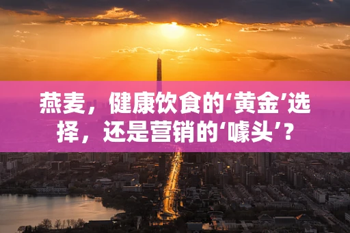 燕麦，健康饮食的‘黄金’选择，还是营销的‘噱头’？