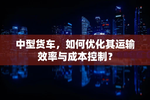 中型货车，如何优化其运输效率与成本控制？