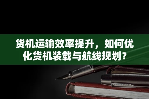 货机运输效率提升，如何优化货机装载与航线规划？