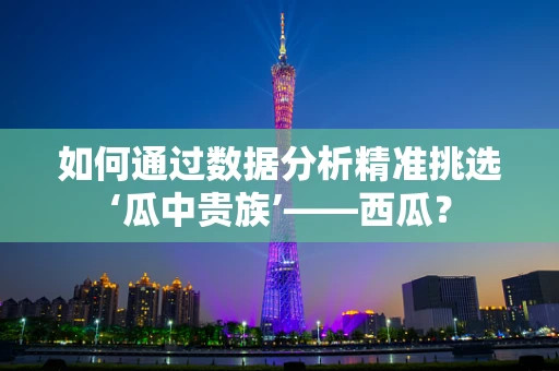 如何通过数据分析精准挑选‘瓜中贵族’——西瓜？