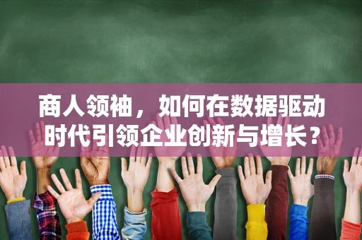 商人领袖，如何在数据驱动时代引领企业创新与增长？