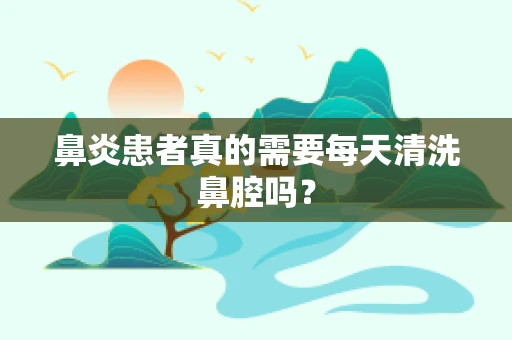 鼻炎患者真的需要每天清洗鼻腔吗？