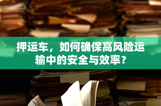 押运车，如何确保高风险运输中的安全与效率？