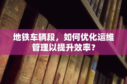 地铁车辆段，如何优化运维管理以提升效率？