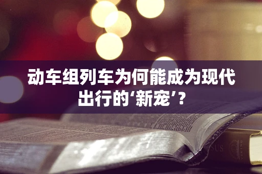 动车组列车为何能成为现代出行的‘新宠’？