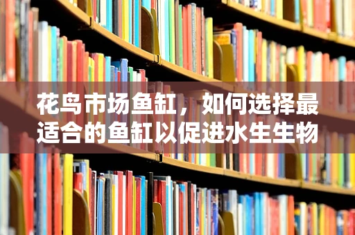 花鸟市场鱼缸，如何选择最适合的鱼缸以促进水生生物的健康成长？