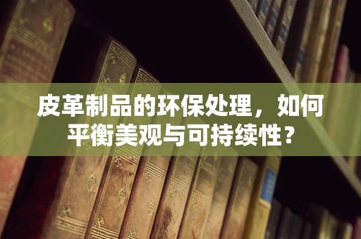 皮革制品的环保处理，如何平衡美观与可持续性？