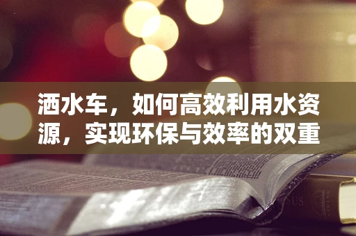 洒水车，如何高效利用水资源，实现环保与效率的双重提升？