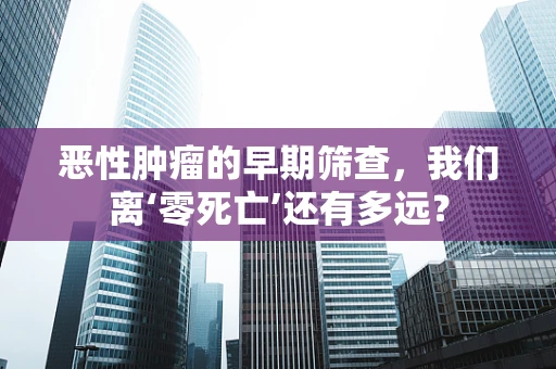 恶性肿瘤的早期筛查，我们离‘零死亡’还有多远？