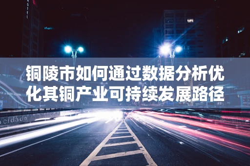 铜陵市如何通过数据分析优化其铜产业可持续发展路径？