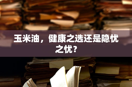 玉米油，健康之选还是隐忧之忧？