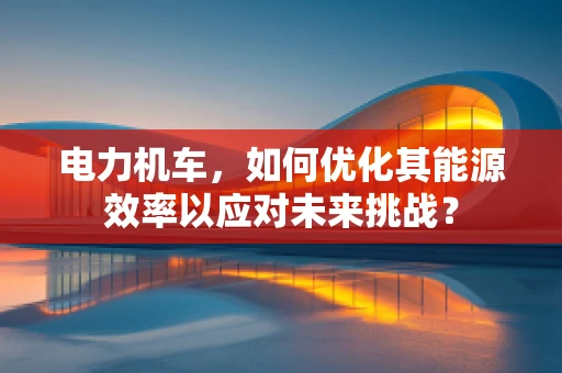 电力机车，如何优化其能源效率以应对未来挑战？