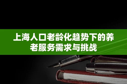 上海人口老龄化趋势下的养老服务需求与挑战