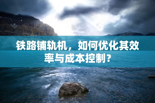 铁路铺轨机，如何优化其效率与成本控制？