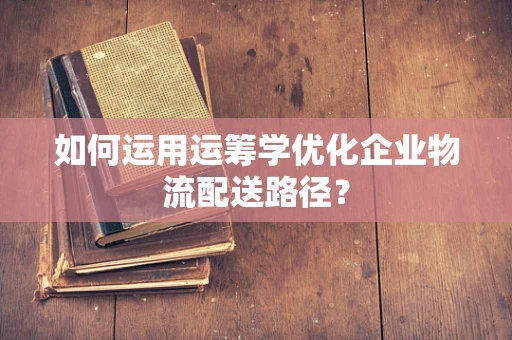 如何运用运筹学优化企业物流配送路径？