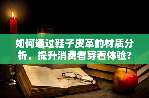 如何通过鞋子皮革的材质分析，提升消费者穿着体验？