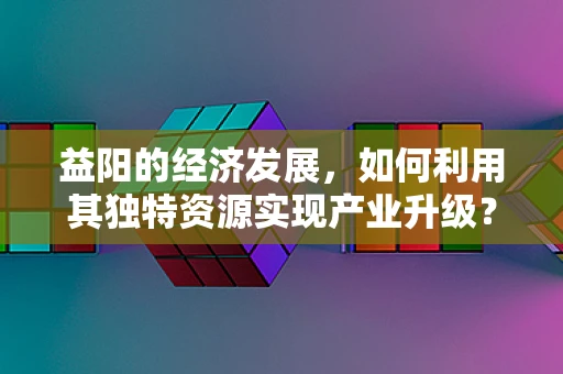 益阳的经济发展，如何利用其独特资源实现产业升级？