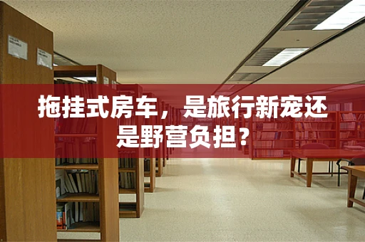 拖挂式房车，是旅行新宠还是野营负担？