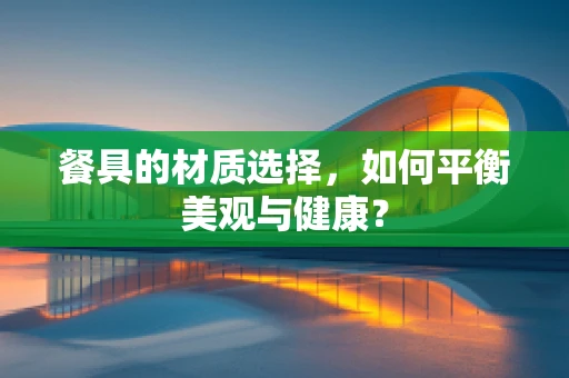 餐具的材质选择，如何平衡美观与健康？