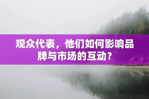 观众代表，他们如何影响品牌与市场的互动？