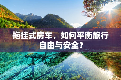 拖挂式房车，如何平衡旅行自由与安全？