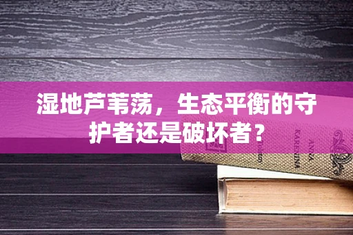 湿地芦苇荡，生态平衡的守护者还是破坏者？