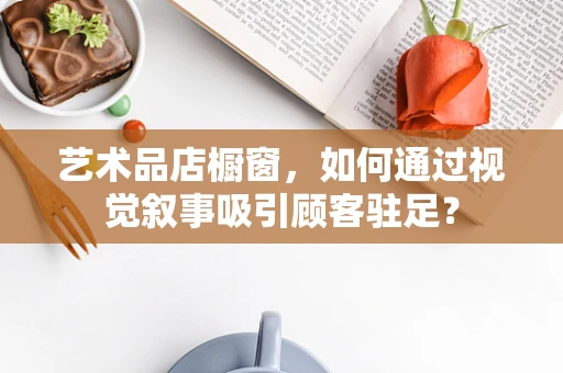 艺术品店橱窗，如何通过视觉叙事吸引顾客驻足？