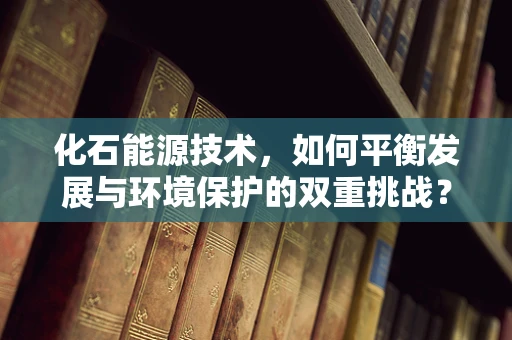 化石能源技术，如何平衡发展与环境保护的双重挑战？