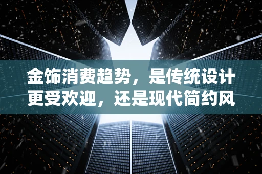 金饰消费趋势，是传统设计更受欢迎，还是现代简约风独领风骚？