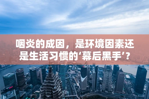 咽炎的成因，是环境因素还是生活习惯的‘幕后黑手’？