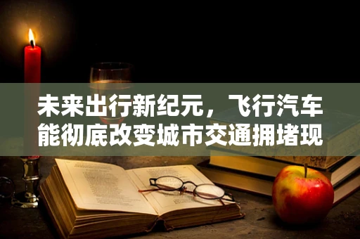 未来出行新纪元，飞行汽车能彻底改变城市交通拥堵现状吗？