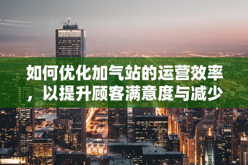 如何优化加气站的运营效率，以提升顾客满意度与减少运营成本？