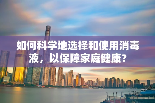 如何科学地选择和使用消毒液，以保障家庭健康？