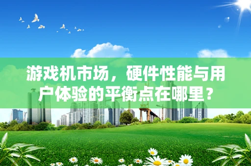 游戏机市场，硬件性能与用户体验的平衡点在哪里？