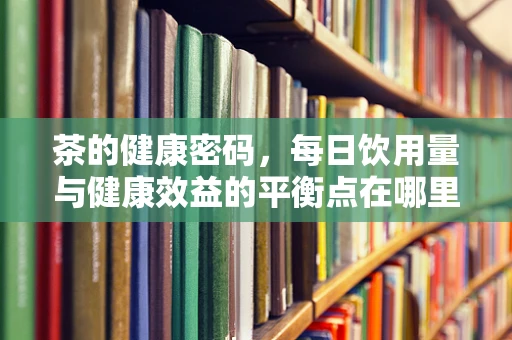 茶的健康密码，每日饮用量与健康效益的平衡点在哪里？