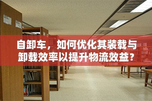 自卸车，如何优化其装载与卸载效率以提升物流效益？